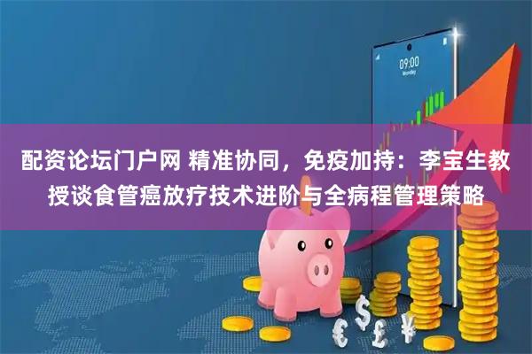 配资论坛门户网 精准协同，免疫加持：李宝生教授谈食管癌放疗技术进阶与全病程管理策略