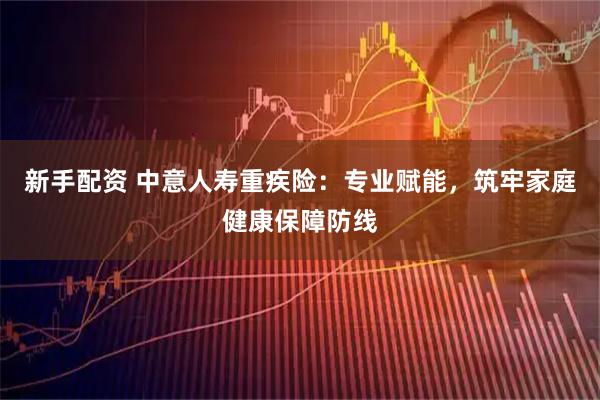 新手配资 中意人寿重疾险：专业赋能，筑牢家庭健康保障防线