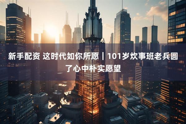 新手配资 这时代如你所愿｜101岁炊事班老兵圆了心中朴实愿望