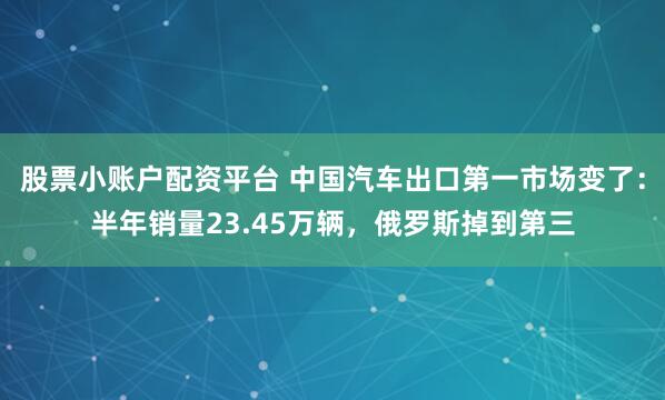 股票小账户配资平台 中国汽车出口第一市场变了:半年销量23.45万辆,俄罗斯掉到第三