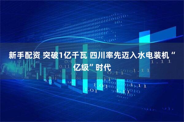 新手配资 突破1亿千瓦 四川率先迈入水电装机“亿级”时代