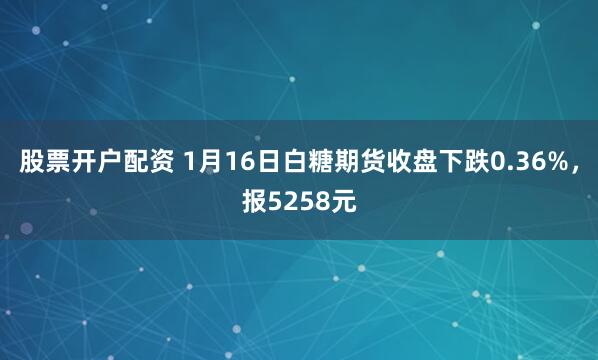 股票开户配资 1月16日白糖期货收盘下跌0.36%，报5258元