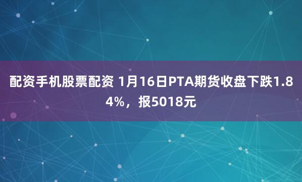 配资手机股票配资 1月16日PTA期货收盘下跌1.84%,报5018元