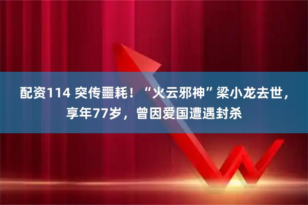 配资114 突传噩耗！“火云邪神”梁小龙去世，享年77岁，曾因爱国遭遇封杀