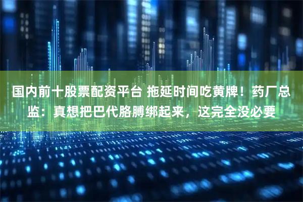 国内前十股票配资平台 拖延时间吃黄牌！药厂总监：真想把巴代胳膊绑起来，这完全没必要