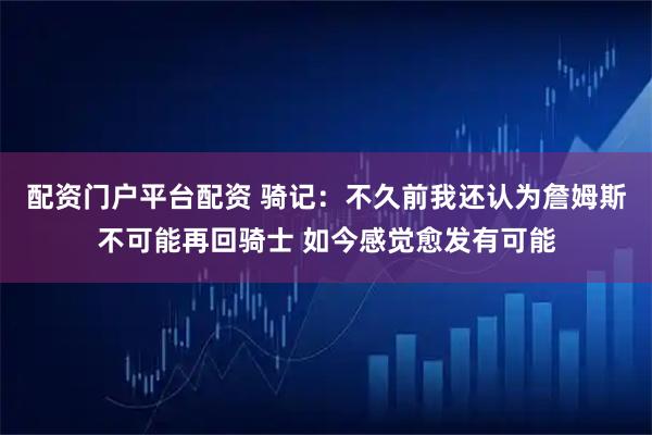 配资门户平台配资 骑记：不久前我还认为詹姆斯不可能再回骑士 如今感觉愈发有可能