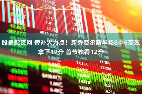 股指配资网 替补火力点！新秀费尔斯半场8中6高效拿下17分 首节独得12分