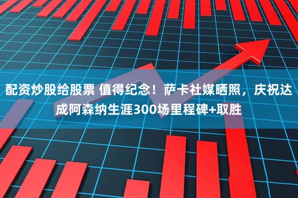 配资炒股给股票 值得纪念！萨卡社媒晒照，庆祝达成阿森纳生涯300场里程碑+取胜