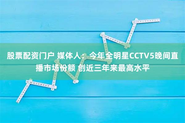 股票配资门户 媒体人：今年全明星CCTV5晚间直播市场份额 创近三年来最高水平
