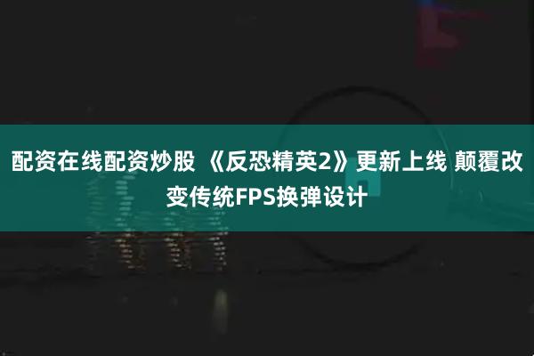 配资在线配资炒股 《反恐精英2》更新上线 颠覆改变传统FPS换弹设计