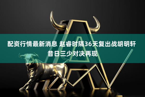 配资行情最新消息 赵睿时隔36天复出战胡明轩 昔日三少对决再现
