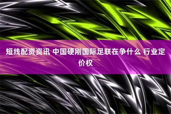 短线配资资讯 中国硬刚国际足联在争什么 行业定价权