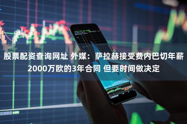 股票配资查询网址 外媒：萨拉赫接受费内巴切年薪2000万欧的3年合同 但要时间做决定