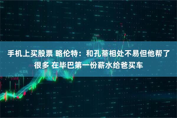 手机上买股票 略伦特：和孔蒂相处不易但他帮了很多 在毕巴第一份薪水给爸买车