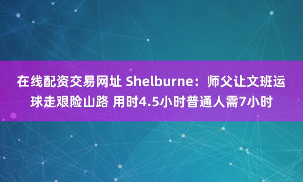 在线配资交易网址 Shelburne：师父让文班运球走艰险山路 用时4.5小时普通人需7小时