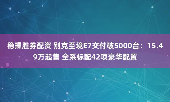 稳操胜券配资 别克至境E7交付破5000台：15.49万起售 全系标配42项豪华配置