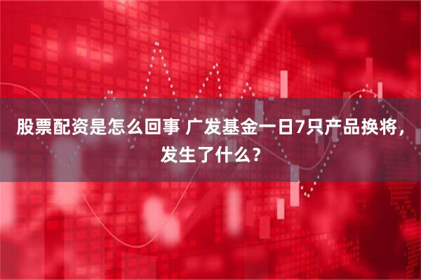 股票配资是怎么回事 广发基金一日7只产品换将，发生了什么？