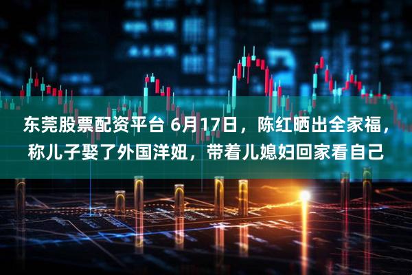 东莞股票配资平台 6月17日，陈红晒出全家福，称儿子娶了外国洋妞，带着儿媳妇回家看自己
