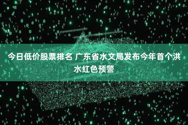 今日低价股票排名 广东省水文局发布今年首个洪水红色预警
