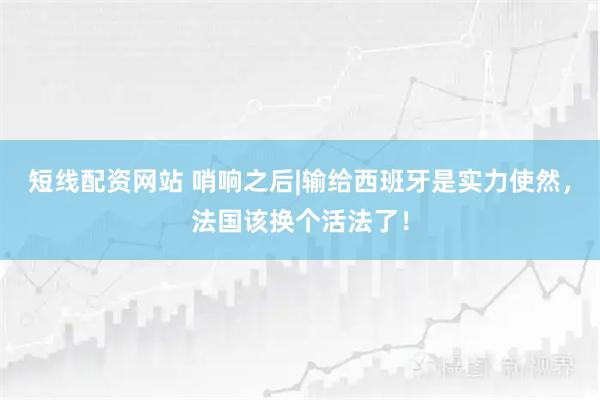 短线配资网站 哨响之后|输给西班牙是实力使然，法国该换个活法了！