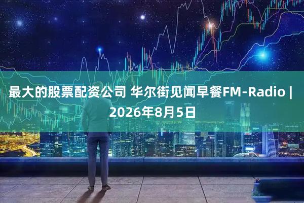 最大的股票配资公司 华尔街见闻早餐FM-Radio | 2026年8月5日