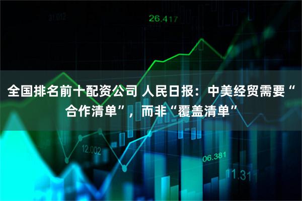 全国排名前十配资公司 人民日报：中美经贸需要“合作清单”，而非“覆盖清单”