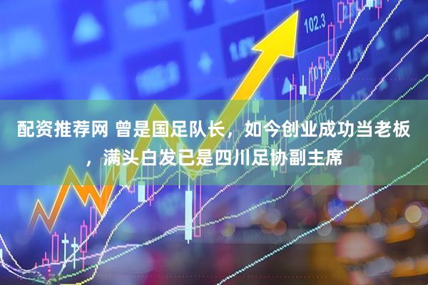 配资推荐网 曾是国足队长，如今创业成功当老板，满头白发已是四川足协副主席