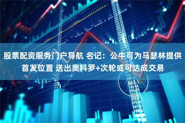 股票配资服务门户导航 名记：公牛可为马瑟林提供首发位置 送出奥科罗+次轮或可达成交易